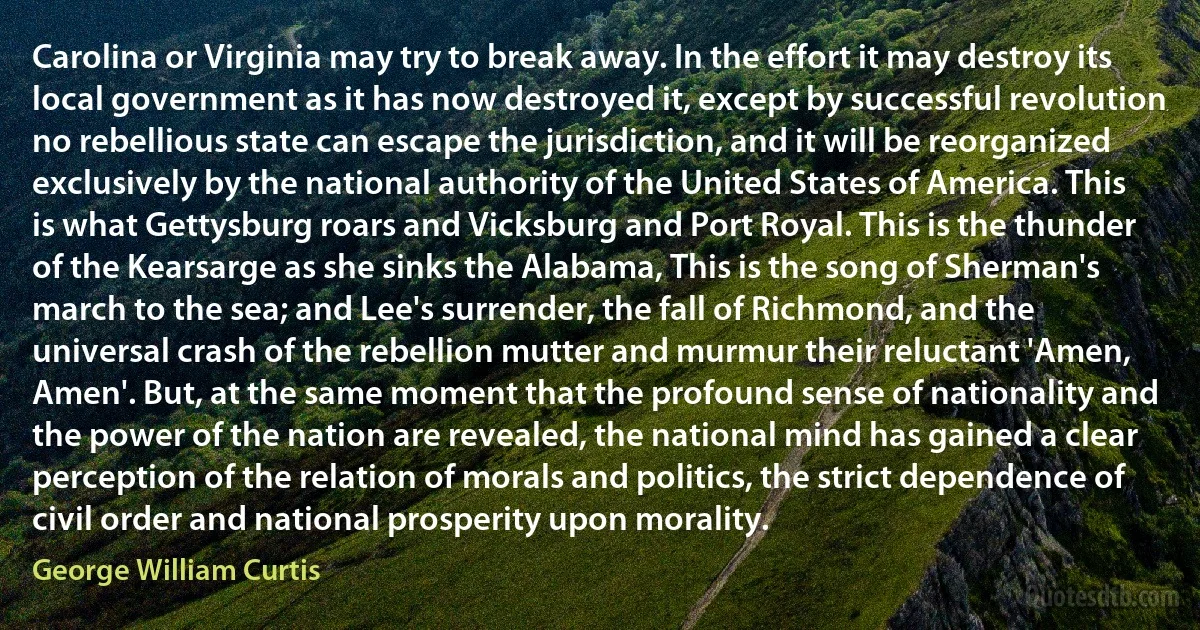 Carolina or Virginia may try to break away. In the effort it may destroy its local government as it has now destroyed it, except by successful revolution no rebellious state can escape the jurisdiction, and it will be reorganized exclusively by the national authority of the United States of America. This is what Gettysburg roars and Vicksburg and Port Royal. This is the thunder of the Kearsarge as she sinks the Alabama, This is the song of Sherman's march to the sea; and Lee's surrender, the fall of Richmond, and the universal crash of the rebellion mutter and murmur their reluctant 'Amen, Amen'. But, at the same moment that the profound sense of nationality and the power of the nation are revealed, the national mind has gained a clear perception of the relation of morals and politics, the strict dependence of civil order and national prosperity upon morality. (George William Curtis)