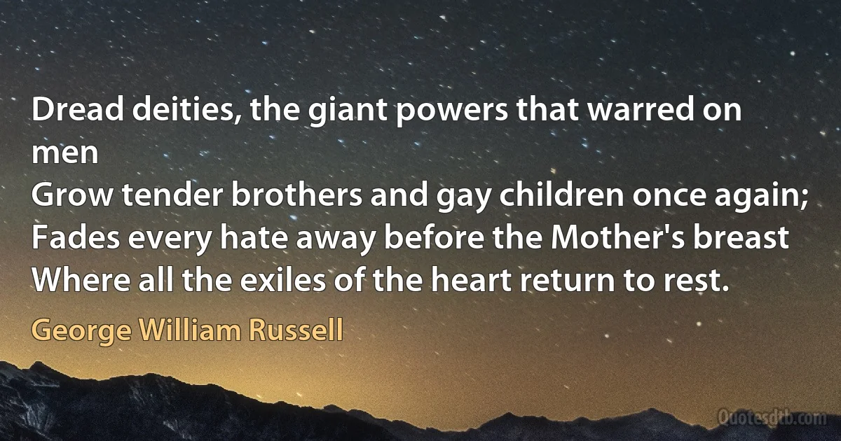 Dread deities, the giant powers that warred on men
Grow tender brothers and gay children once again;
Fades every hate away before the Mother's breast
Where all the exiles of the heart return to rest. (George William Russell)