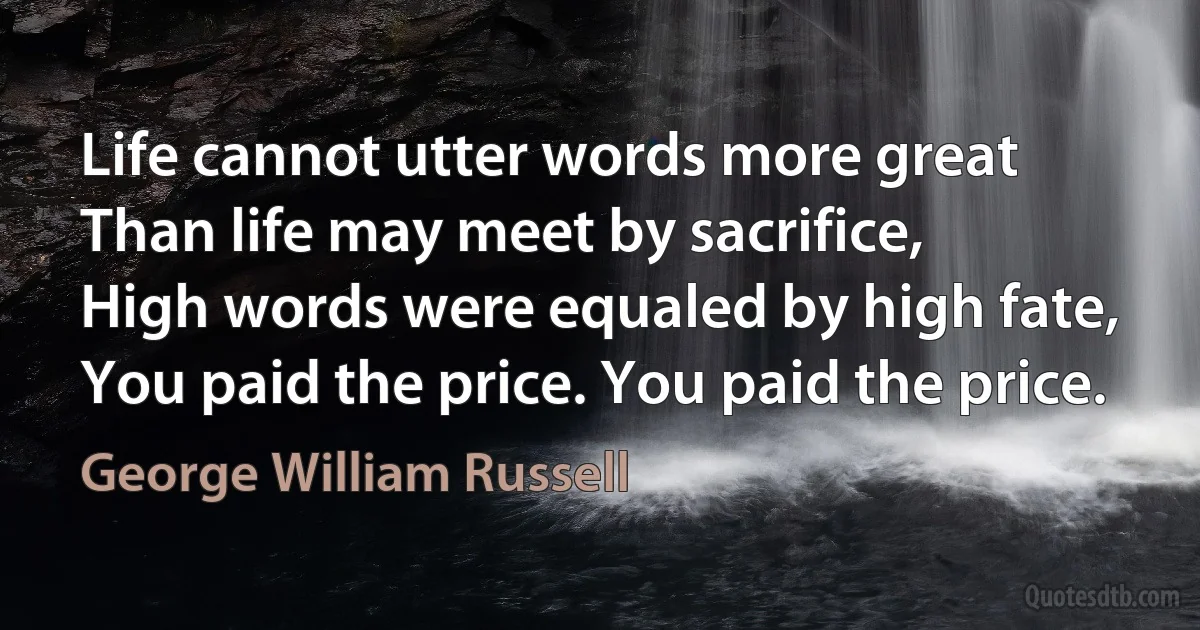 Life cannot utter words more great
Than life may meet by sacrifice,
High words were equaled by high fate,
You paid the price. You paid the price. (George William Russell)