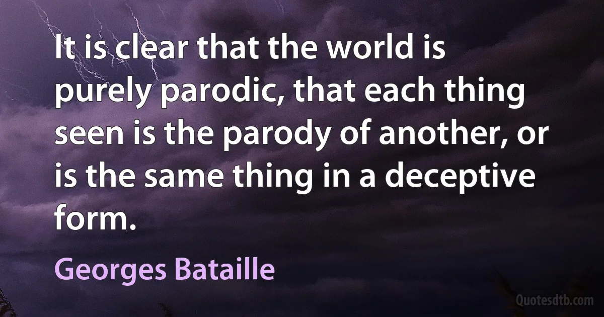 It is clear that the world is purely parodic, that each thing seen is the parody of another, or is the same thing in a deceptive form. (Georges Bataille)