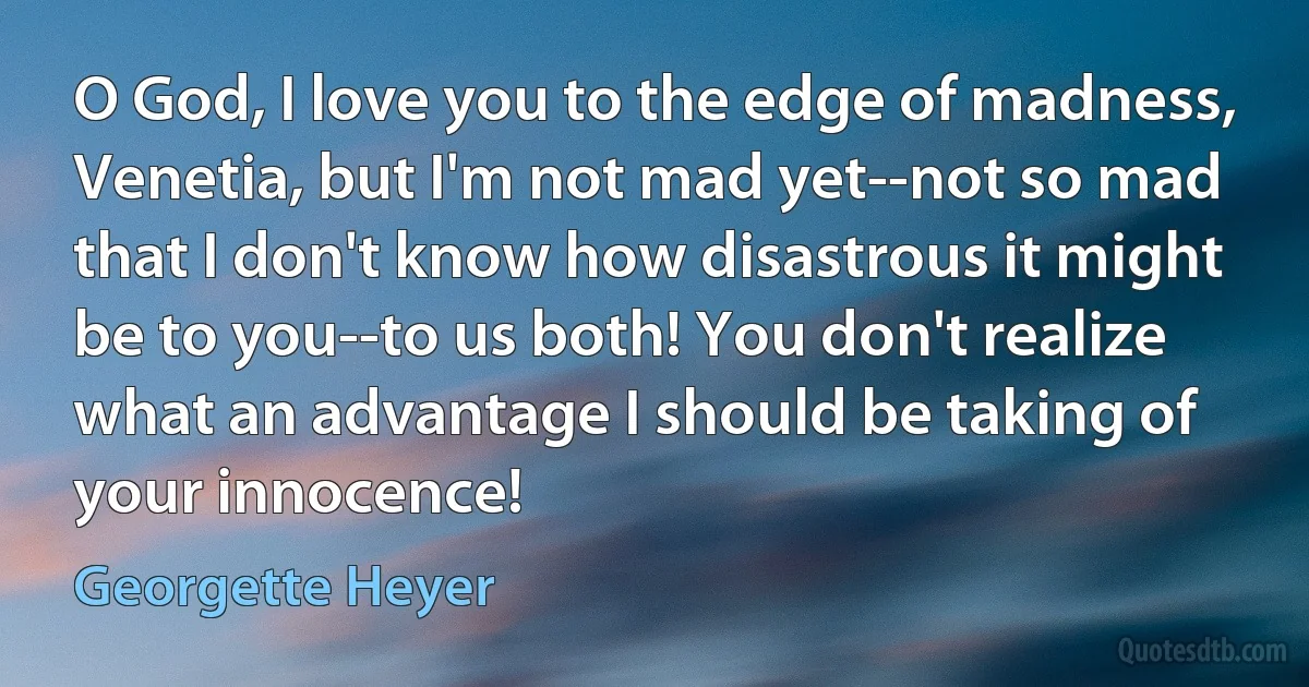 O God, I love you to the edge of madness, Venetia, but I'm not mad yet--not so mad that I don't know how disastrous it might be to you--to us both! You don't realize what an advantage I should be taking of your innocence! (Georgette Heyer)