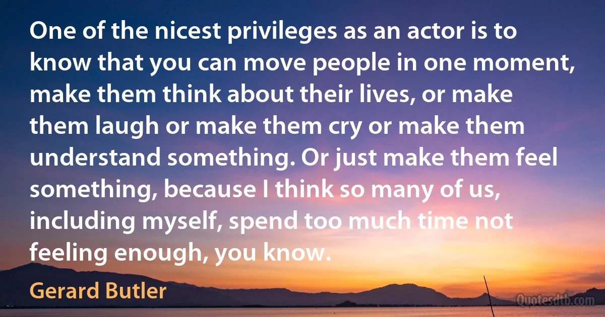 One of the nicest privileges as an actor is to know that you can move people in one moment, make them think about their lives, or make them laugh or make them cry or make them understand something. Or just make them feel something, because I think so many of us, including myself, spend too much time not feeling enough, you know. (Gerard Butler)