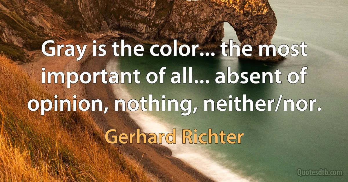 Gray is the color... the most important of all... absent of opinion, nothing, neither/nor. (Gerhard Richter)