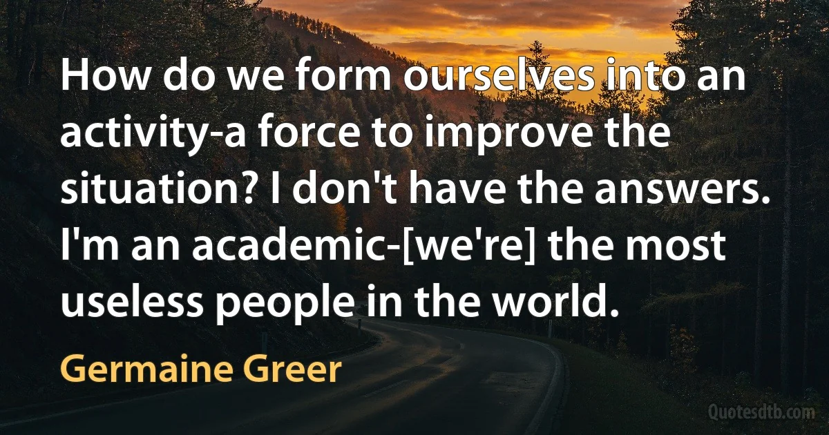 How do we form ourselves into an activity-a force to improve the situation? I don't have the answers. I'm an academic-[we're] the most useless people in the world. (Germaine Greer)