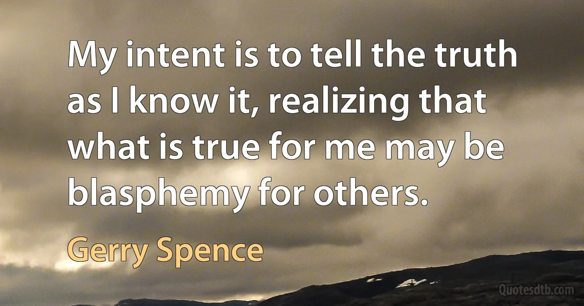 My intent is to tell the truth as I know it, realizing that what is true for me may be blasphemy for others. (Gerry Spence)