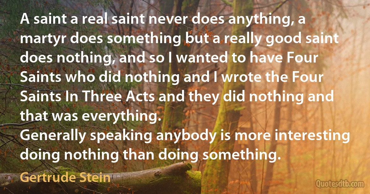 A saint a real saint never does anything, a martyr does something but a really good saint does nothing, and so I wanted to have Four Saints who did nothing and I wrote the Four Saints In Three Acts and they did nothing and that was everything.
Generally speaking anybody is more interesting doing nothing than doing something. (Gertrude Stein)