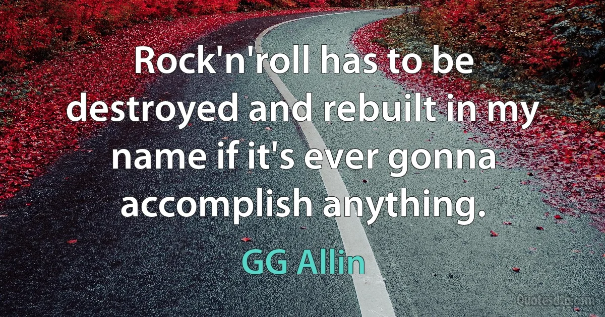 Rock'n'roll has to be destroyed and rebuilt in my name if it's ever gonna accomplish anything. (GG Allin)