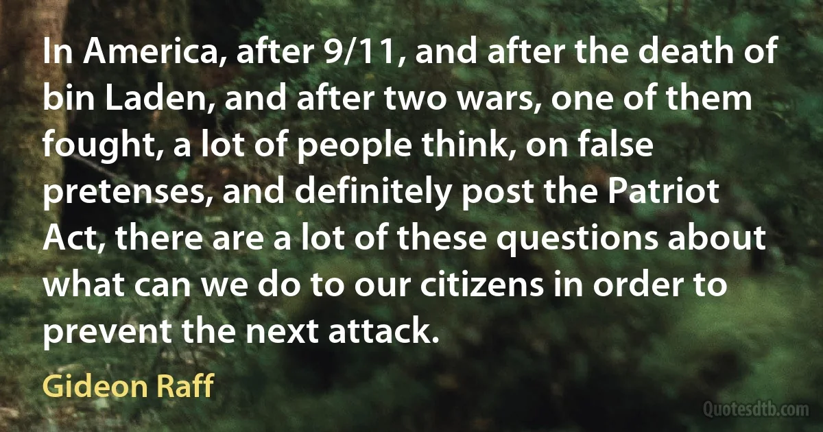 In America, after 9/11, and after the death of bin Laden, and after two wars, one of them fought, a lot of people think, on false pretenses, and definitely post the Patriot Act, there are a lot of these questions about what can we do to our citizens in order to prevent the next attack. (Gideon Raff)