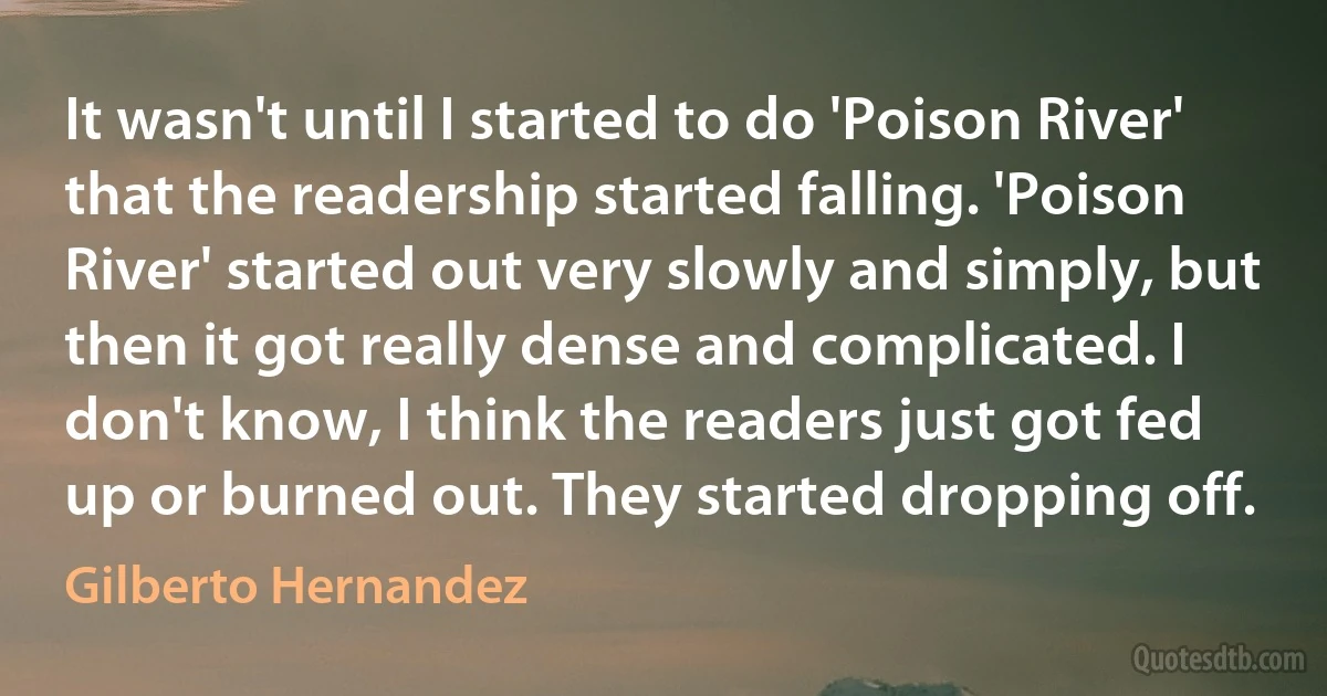 It wasn't until I started to do 'Poison River' that the readership started falling. 'Poison River' started out very slowly and simply, but then it got really dense and complicated. I don't know, I think the readers just got fed up or burned out. They started dropping off. (Gilberto Hernandez)