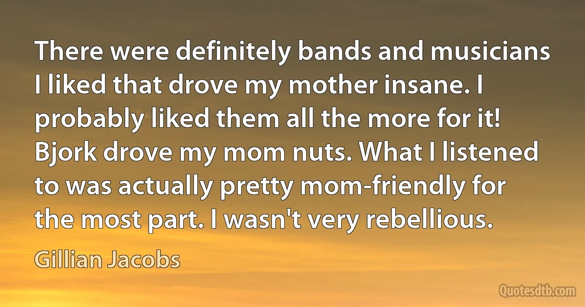 There were definitely bands and musicians I liked that drove my mother insane. I probably liked them all the more for it! Bjork drove my mom nuts. What I listened to was actually pretty mom-friendly for the most part. I wasn't very rebellious. (Gillian Jacobs)