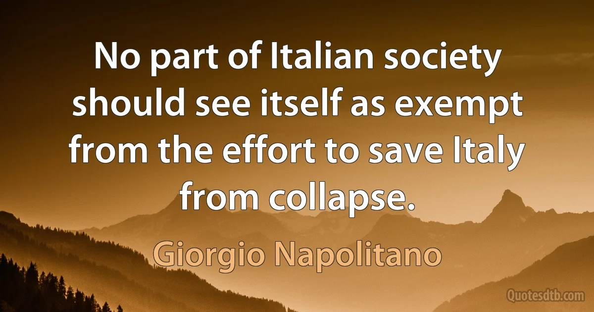 No part of Italian society should see itself as exempt from the effort to save Italy from collapse. (Giorgio Napolitano)