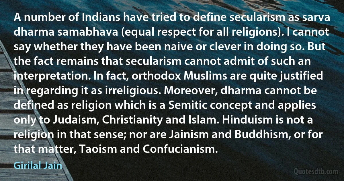 A number of Indians have tried to define secularism as sarva dharma samabhava (equal respect for all religions). I cannot say whether they have been naive or clever in doing so. But the fact remains that secularism cannot admit of such an interpretation. In fact, orthodox Muslims are quite justified in regarding it as irreligious. Moreover, dharma cannot be defined as religion which is a Semitic concept and applies only to Judaism, Christianity and Islam. Hinduism is not a religion in that sense; nor are Jainism and Buddhism, or for that matter, Taoism and Confucianism. (Girilal Jain)