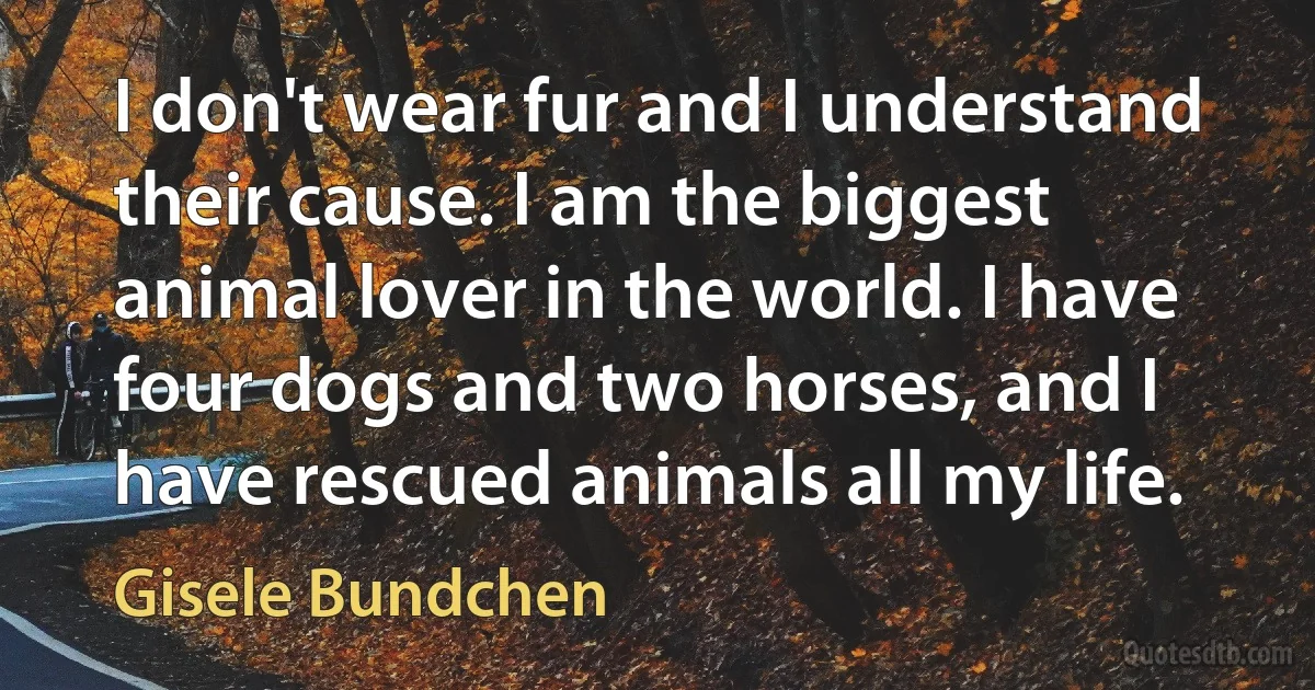 I don't wear fur and I understand their cause. I am the biggest animal lover in the world. I have four dogs and two horses, and I have rescued animals all my life. (Gisele Bundchen)