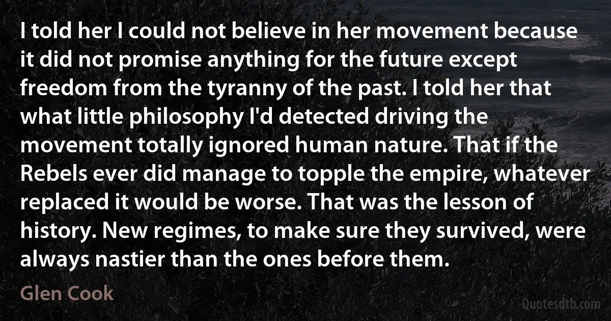 I told her I could not believe in her movement because it did not promise anything for the future except freedom from the tyranny of the past. I told her that what little philosophy I'd detected driving the movement totally ignored human nature. That if the Rebels ever did manage to topple the empire, whatever replaced it would be worse. That was the lesson of history. New regimes, to make sure they survived, were always nastier than the ones before them. (Glen Cook)