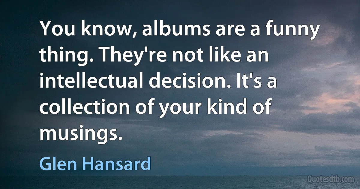 You know, albums are a funny thing. They're not like an intellectual decision. It's a collection of your kind of musings. (Glen Hansard)