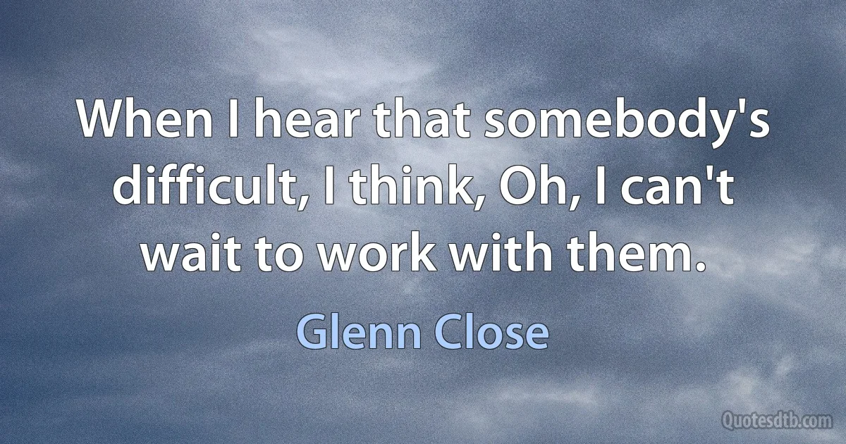 When I hear that somebody's difficult, I think, Oh, I can't wait to work with them. (Glenn Close)