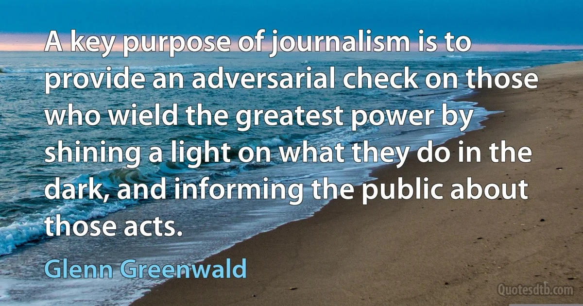 A key purpose of journalism is to provide an adversarial check on those who wield the greatest power by shining a light on what they do in the dark, and informing the public about those acts. (Glenn Greenwald)