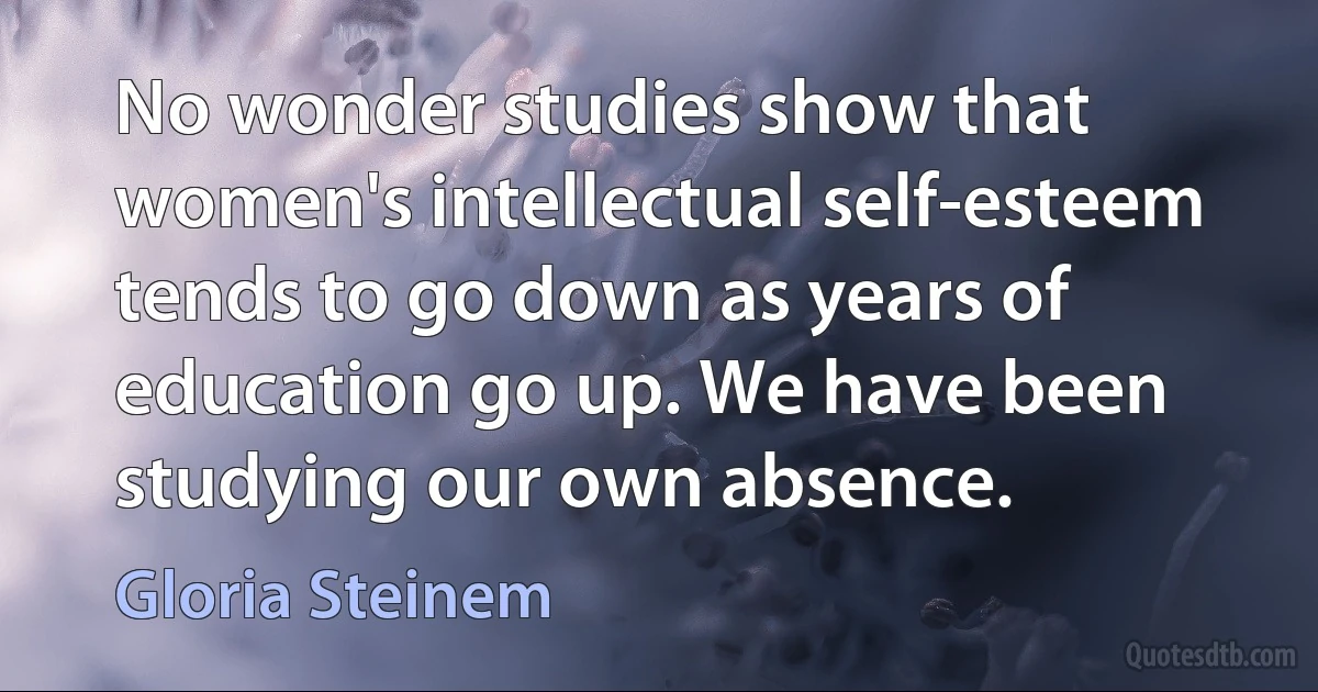 No wonder studies show that women's intellectual self-esteem tends to go down as years of education go up. We have been studying our own absence. (Gloria Steinem)