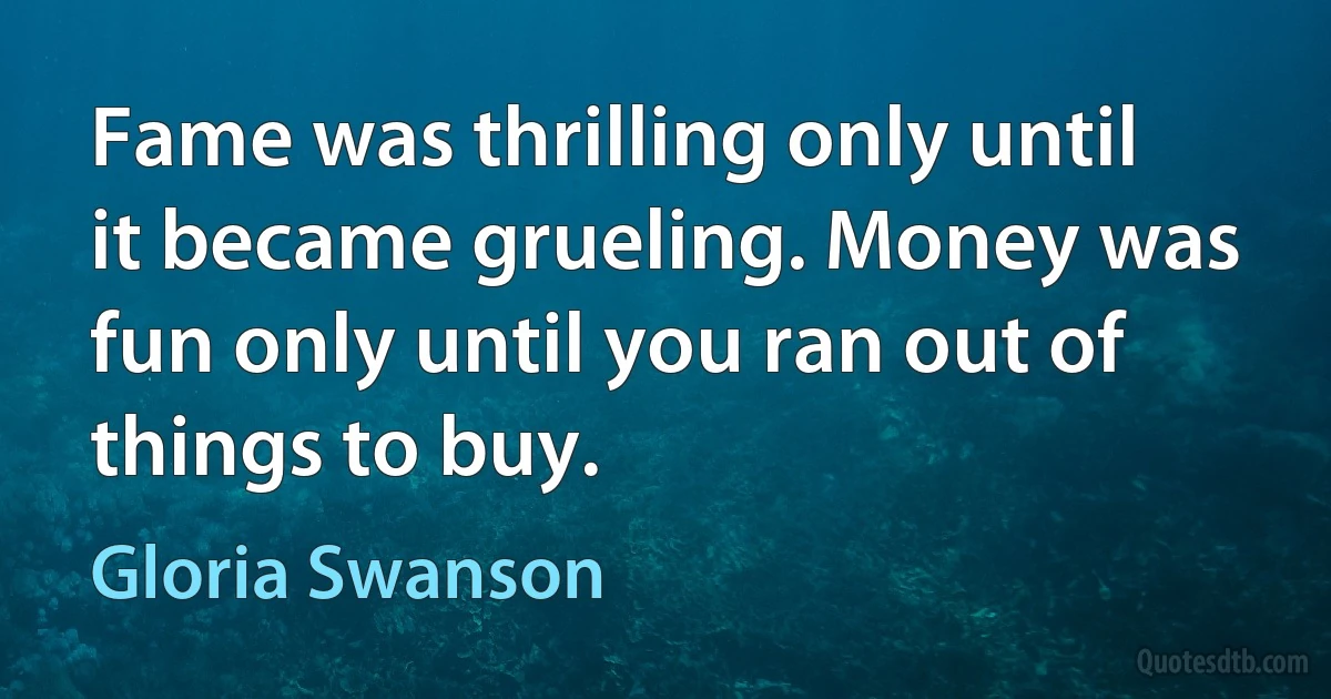 Fame was thrilling only until it became grueling. Money was fun only until you ran out of things to buy. (Gloria Swanson)