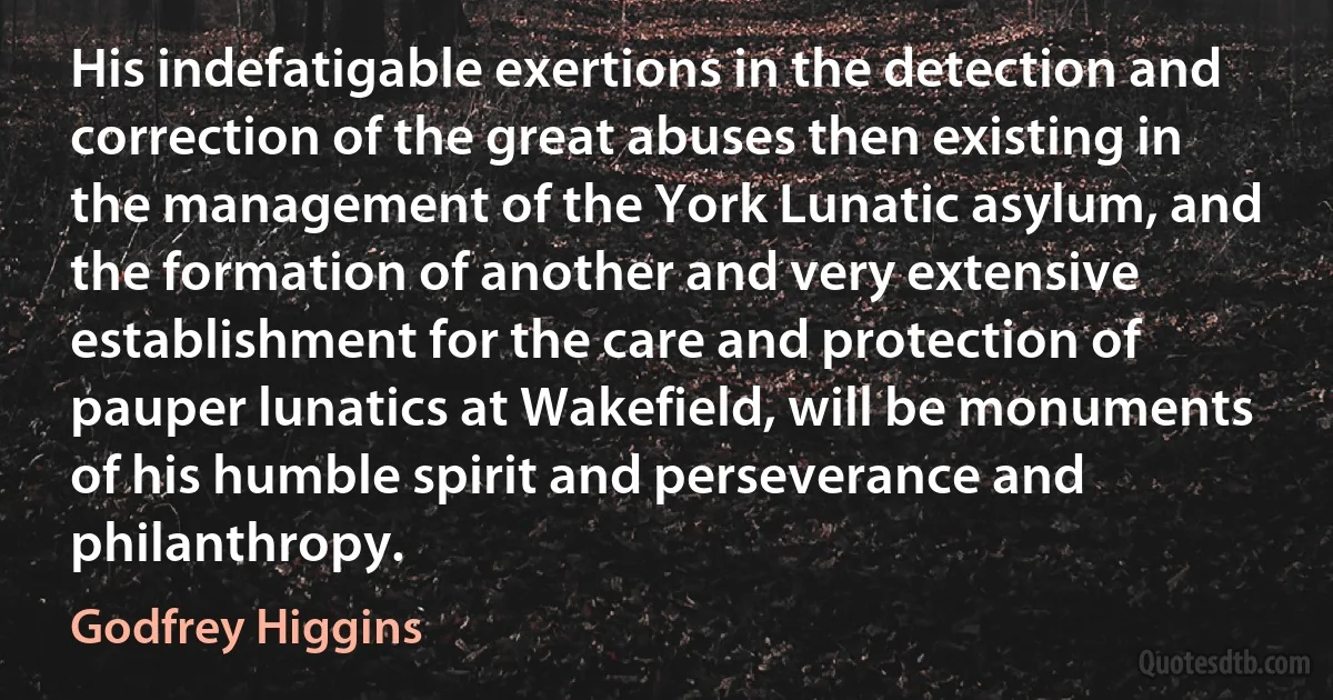 His indefatigable exertions in the detection and correction of the great abuses then existing in the management of the York Lunatic asylum, and the formation of another and very extensive establishment for the care and protection of pauper lunatics at Wakefield, will be monuments of his humble spirit and perseverance and philanthropy. (Godfrey Higgins)