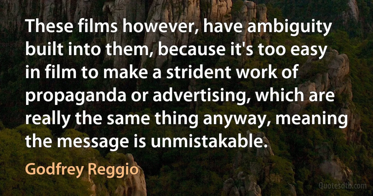 These films however, have ambiguity built into them, because it's too easy in film to make a strident work of propaganda or advertising, which are really the same thing anyway, meaning the message is unmistakable. (Godfrey Reggio)