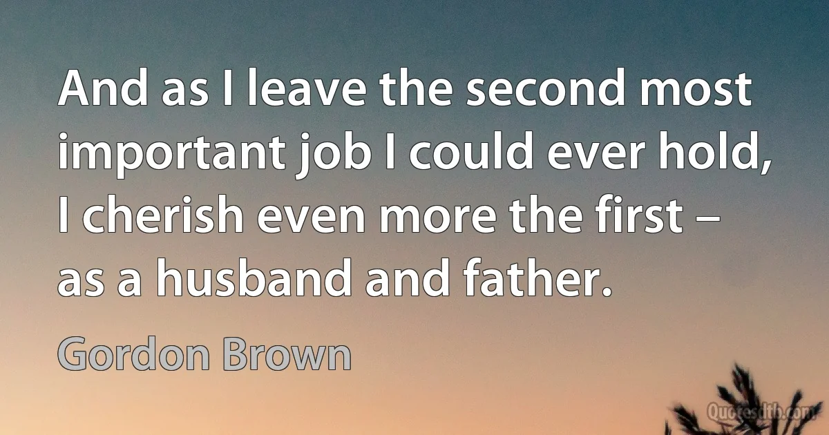 And as I leave the second most important job I could ever hold, I cherish even more the first – as a husband and father. (Gordon Brown)