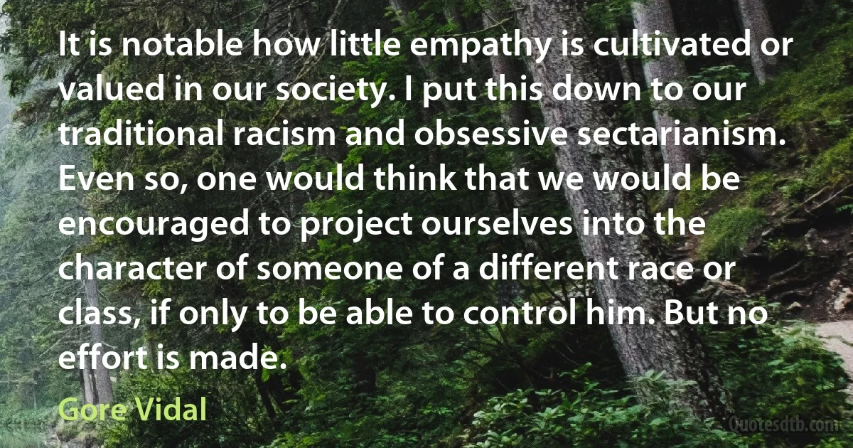 It is notable how little empathy is cultivated or valued in our society. I put this down to our traditional racism and obsessive sectarianism. Even so, one would think that we would be encouraged to project ourselves into the character of someone of a different race or class, if only to be able to control him. But no effort is made. (Gore Vidal)