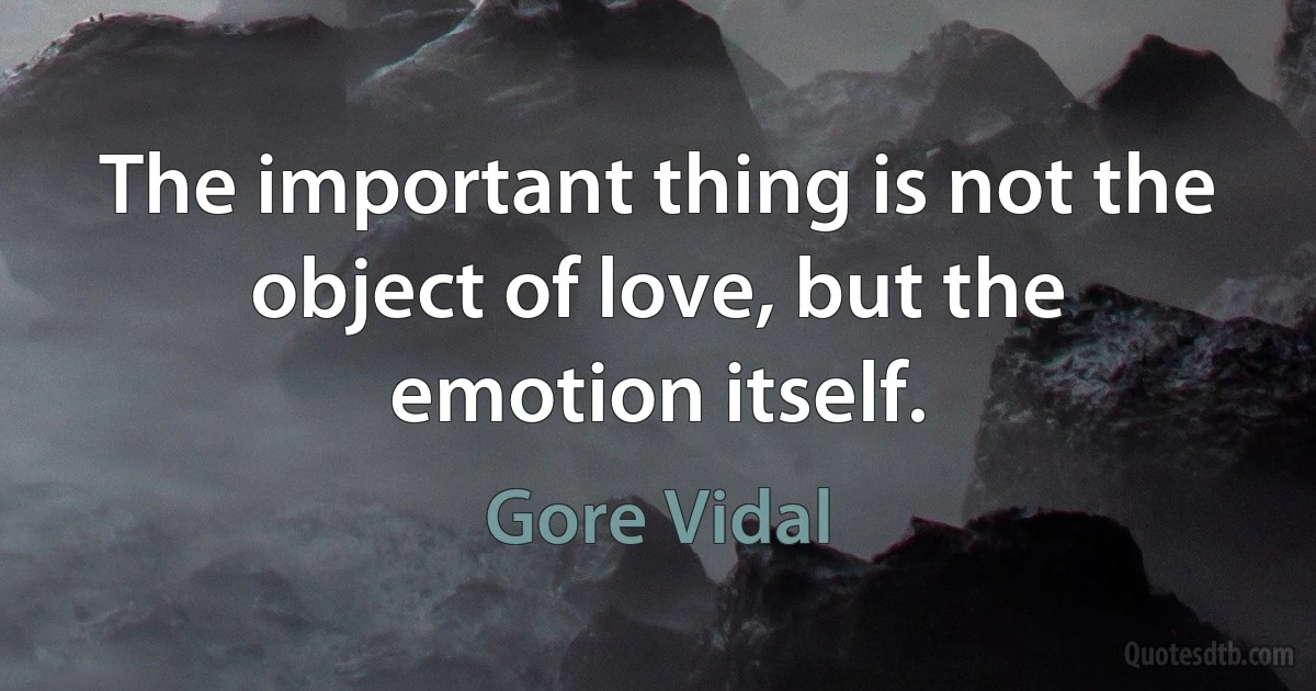 The important thing is not the object of love, but the emotion itself. (Gore Vidal)