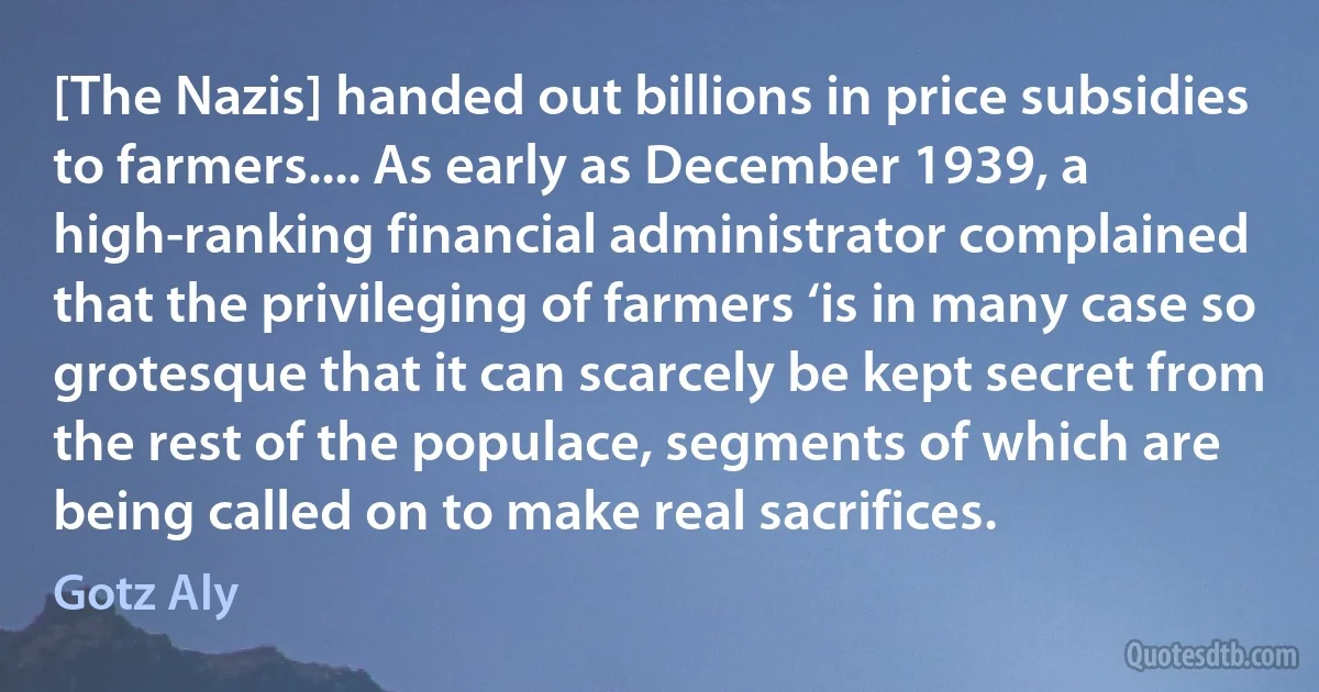 [The Nazis] handed out billions in price subsidies to farmers.... As early as December 1939, a high-ranking financial administrator complained that the privileging of farmers ‘is in many case so grotesque that it can scarcely be kept secret from the rest of the populace, segments of which are being called on to make real sacrifices. (Gotz Aly)