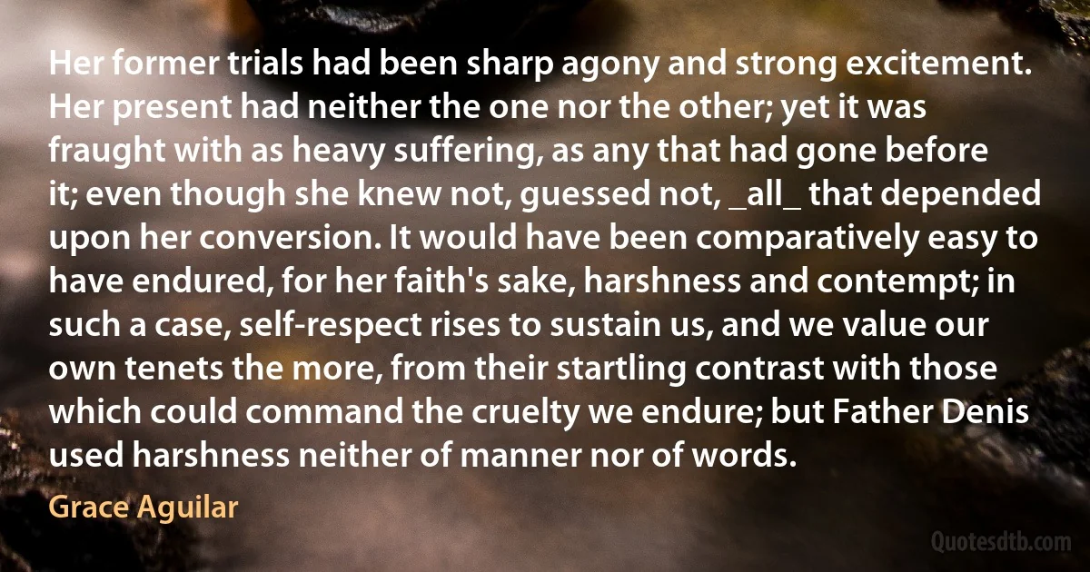 Her former trials had been sharp agony and strong excitement. Her present had neither the one nor the other; yet it was fraught with as heavy suffering, as any that had gone before it; even though she knew not, guessed not, _all_ that depended upon her conversion. It would have been comparatively easy to have endured, for her faith's sake, harshness and contempt; in such a case, self-respect rises to sustain us, and we value our own tenets the more, from their startling contrast with those which could command the cruelty we endure; but Father Denis used harshness neither of manner nor of words. (Grace Aguilar)