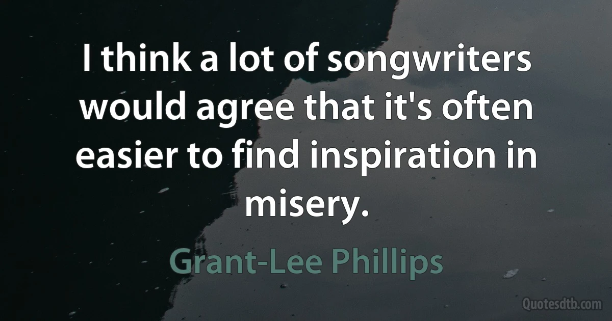 I think a lot of songwriters would agree that it's often easier to find inspiration in misery. (Grant-Lee Phillips)