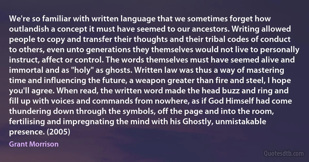 We're so familiar with written language that we sometimes forget how outlandish a concept it must have seemed to our ancestors. Writing allowed people to copy and transfer their thoughts and their tribal codes of conduct to others, even unto generations they themselves would not live to personally instruct, affect or control. The words themselves must have seemed alive and immortal and as "holy" as ghosts. Written law was thus a way of mastering time and influencing the future, a weapon greater than fire and steel, I hope you'll agree. When read, the written word made the head buzz and ring and fill up with voices and commands from nowhere, as if God Himself had come thundering down through the symbols, off the page and into the room, fertilising and impregnating the mind with his Ghostly, unmistakable presence. (2005) (Grant Morrison)