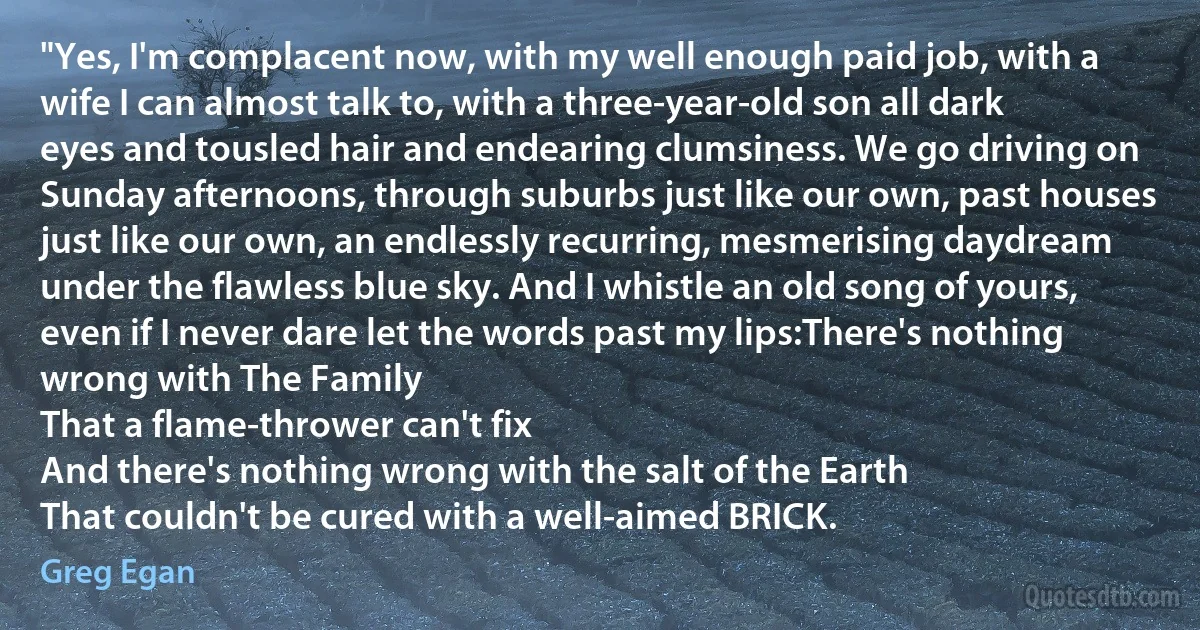 "Yes, I'm complacent now, with my well enough paid job, with a wife I can almost talk to, with a three-year-old son all dark eyes and tousled hair and endearing clumsiness. We go driving on Sunday afternoons, through suburbs just like our own, past houses just like our own, an endlessly recurring, mesmerising daydream under the flawless blue sky. And I whistle an old song of yours, even if I never dare let the words past my lips:There's nothing wrong with The Family
That a flame-thrower can't fix
And there's nothing wrong with the salt of the Earth
That couldn't be cured with a well-aimed BRICK. (Greg Egan)