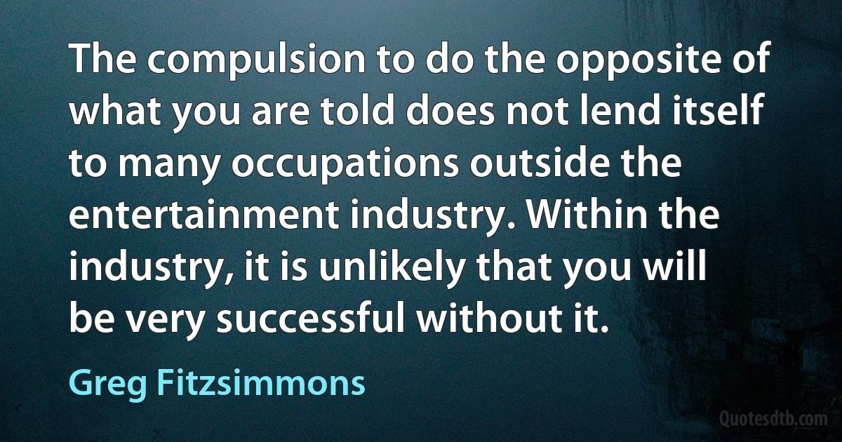 The compulsion to do the opposite of what you are told does not lend itself to many occupations outside the entertainment industry. Within the industry, it is unlikely that you will be very successful without it. (Greg Fitzsimmons)