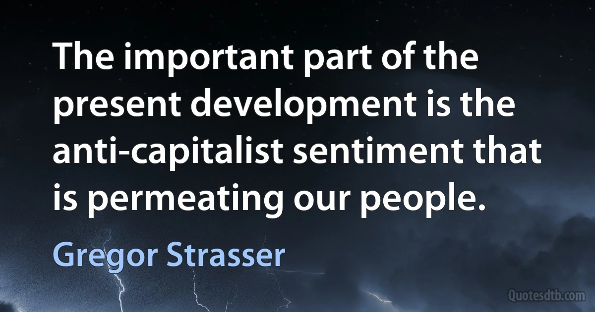 The important part of the present development is the anti-capitalist sentiment that is permeating our people. (Gregor Strasser)