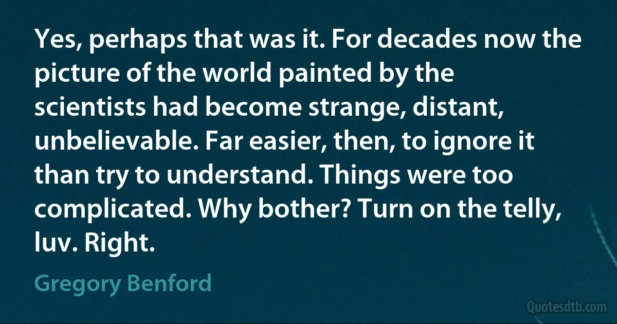 Yes, perhaps that was it. For decades now the picture of the world painted by the scientists had become strange, distant, unbelievable. Far easier, then, to ignore it than try to understand. Things were too complicated. Why bother? Turn on the telly, luv. Right. (Gregory Benford)