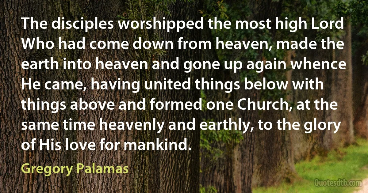 The disciples worshipped the most high Lord Who had come down from heaven, made the earth into heaven and gone up again whence He came, having united things below with things above and formed one Church, at the same time heavenly and earthly, to the glory of His love for mankind. (Gregory Palamas)