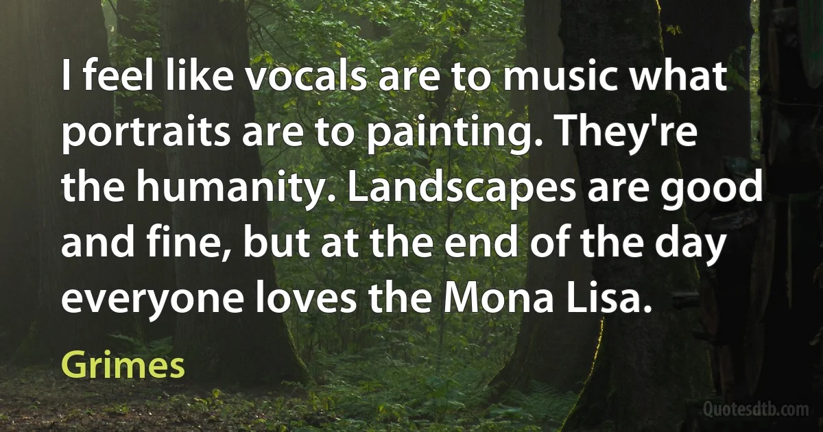 I feel like vocals are to music what portraits are to painting. They're the humanity. Landscapes are good and fine, but at the end of the day everyone loves the Mona Lisa. (Grimes)