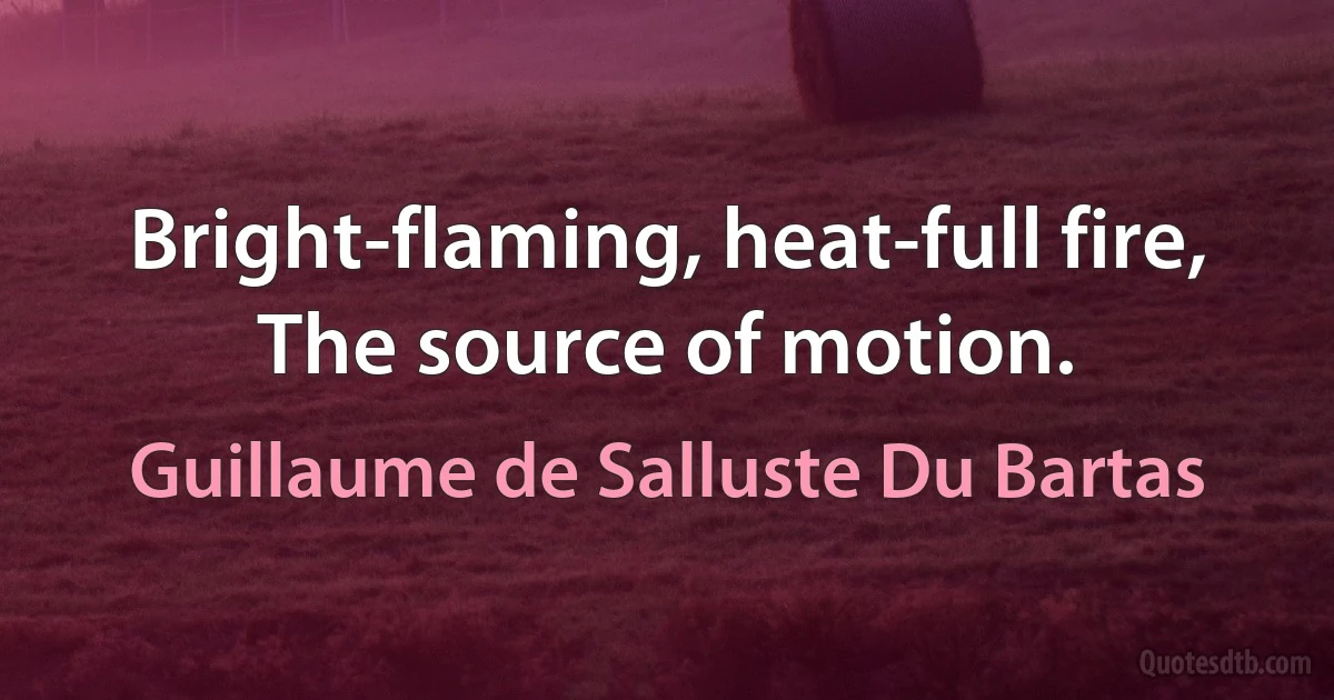 Bright-flaming, heat-full fire,
The source of motion. (Guillaume de Salluste Du Bartas)