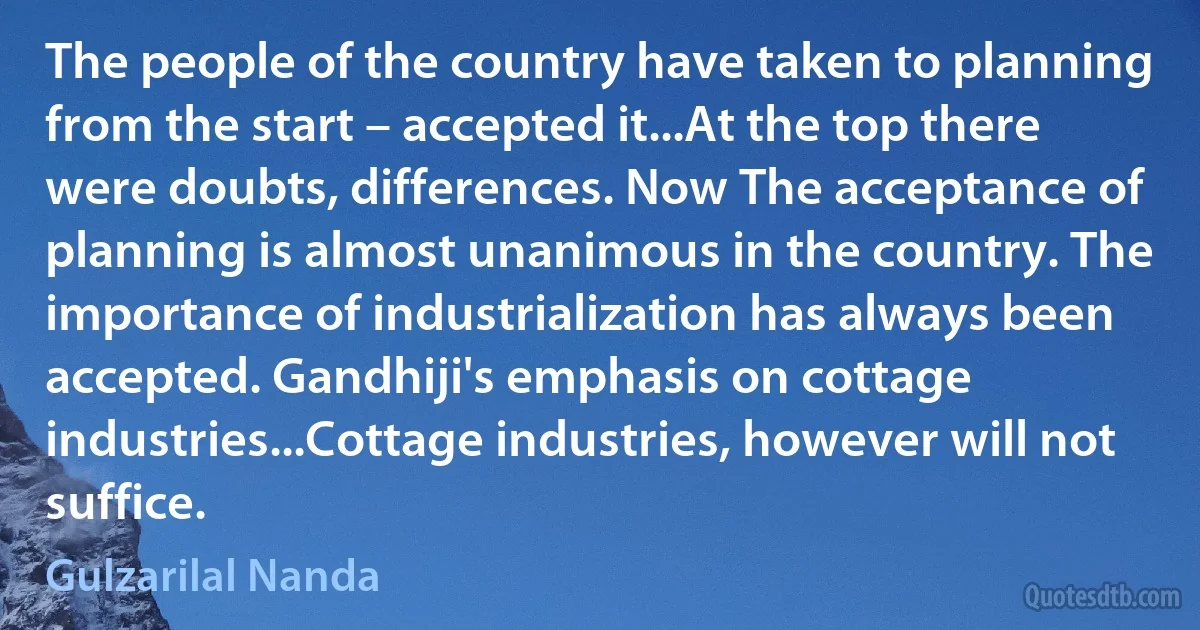 The people of the country have taken to planning from the start – accepted it...At the top there were doubts, differences. Now The acceptance of planning is almost unanimous in the country. The importance of industrialization has always been accepted. Gandhiji's emphasis on cottage industries...Cottage industries, however will not suffice. (Gulzarilal Nanda)