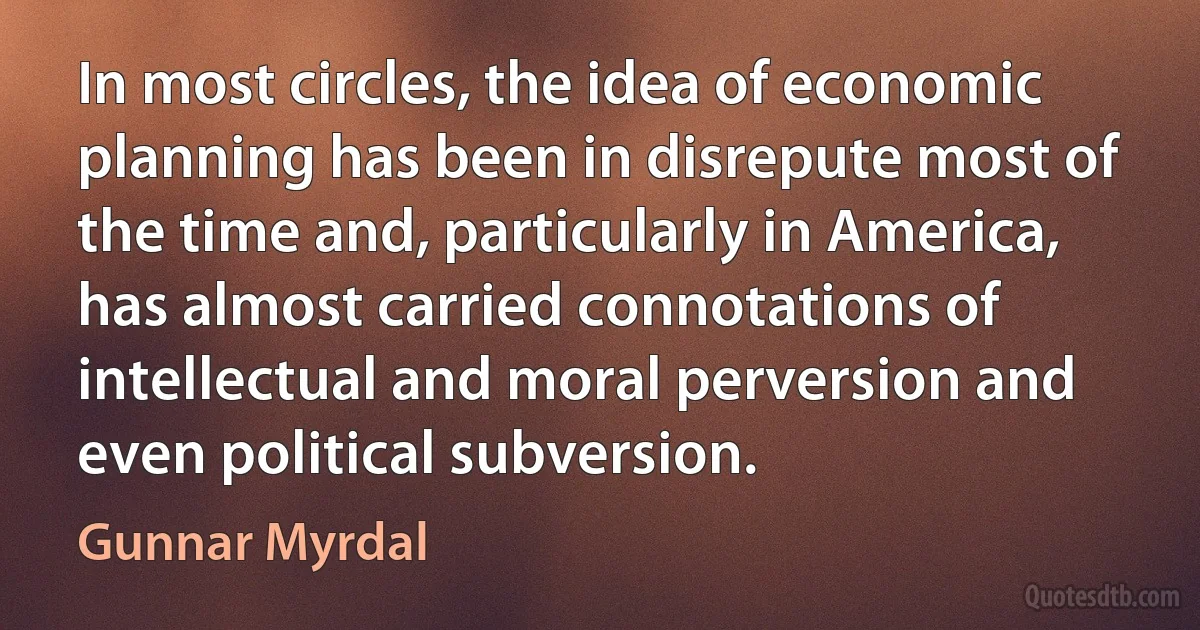 In most circles, the idea of economic planning has been in disrepute most of the time and, particularly in America, has almost carried connotations of intellectual and moral perversion and even political subversion. (Gunnar Myrdal)