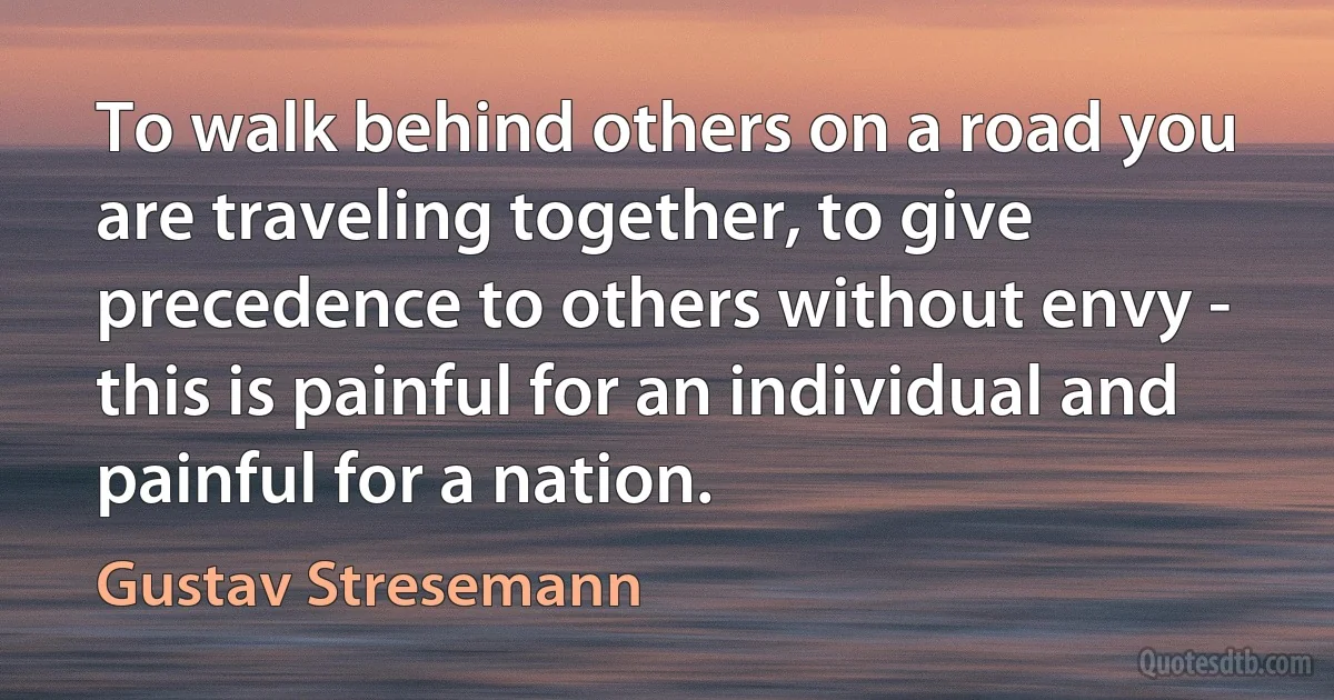 To walk behind others on a road you are traveling together, to give precedence to others without envy - this is painful for an individual and painful for a nation. (Gustav Stresemann)