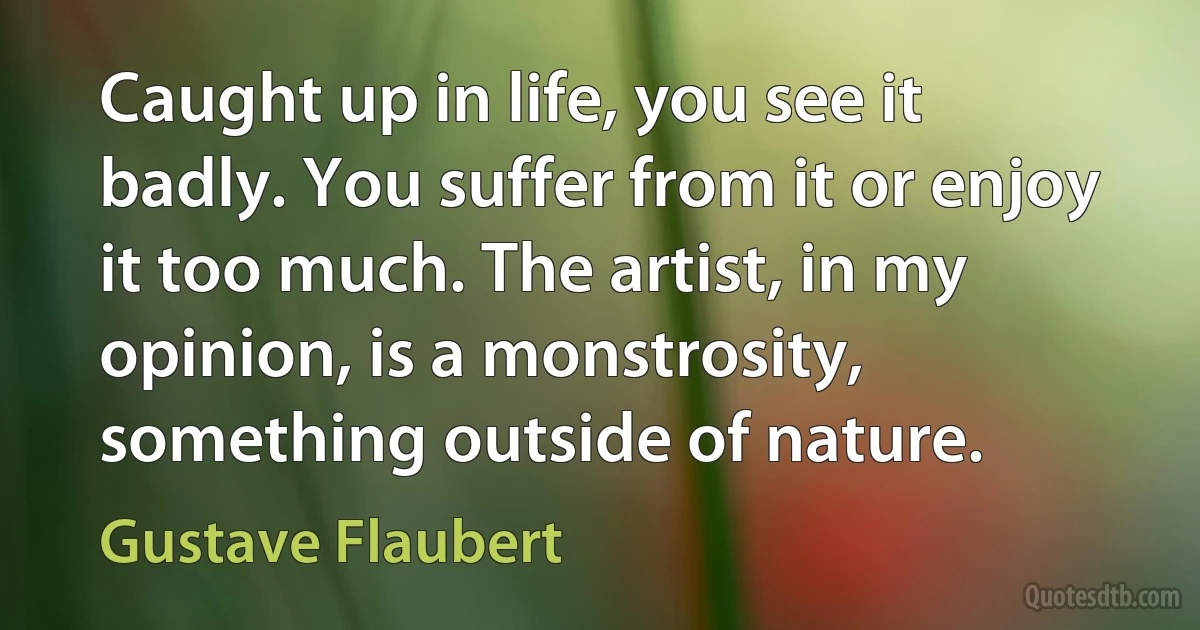 Caught up in life, you see it badly. You suffer from it or enjoy it too much. The artist, in my opinion, is a monstrosity, something outside of nature. (Gustave Flaubert)