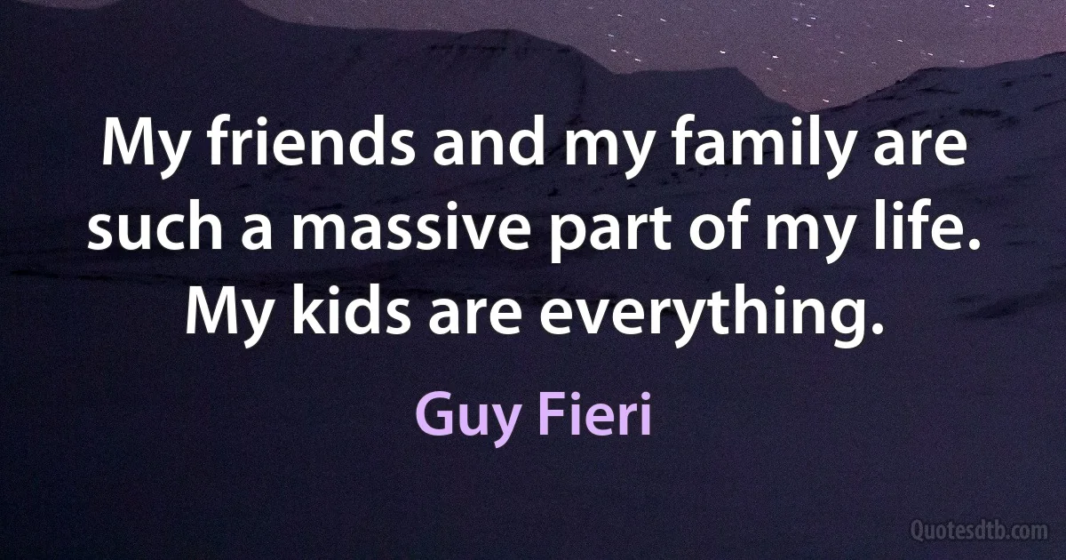 My friends and my family are such a massive part of my life. My kids are everything. (Guy Fieri)