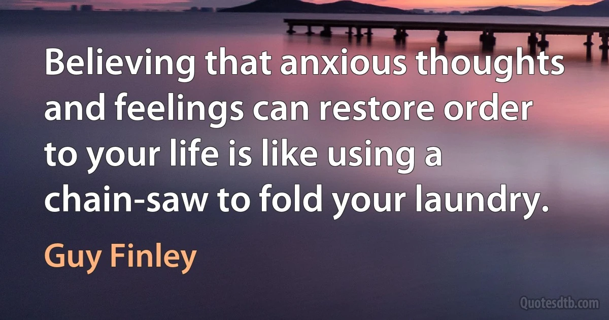 Believing that anxious thoughts and feelings can restore order to your life is like using a chain-saw to fold your laundry. (Guy Finley)