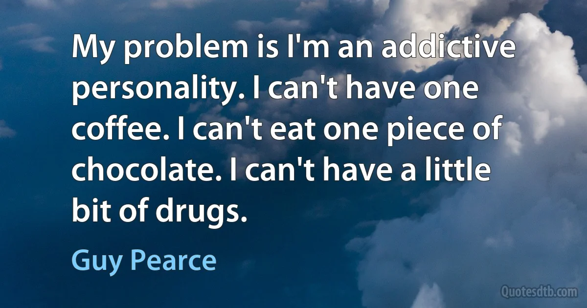 My problem is I'm an addictive personality. I can't have one coffee. I can't eat one piece of chocolate. I can't have a little bit of drugs. (Guy Pearce)