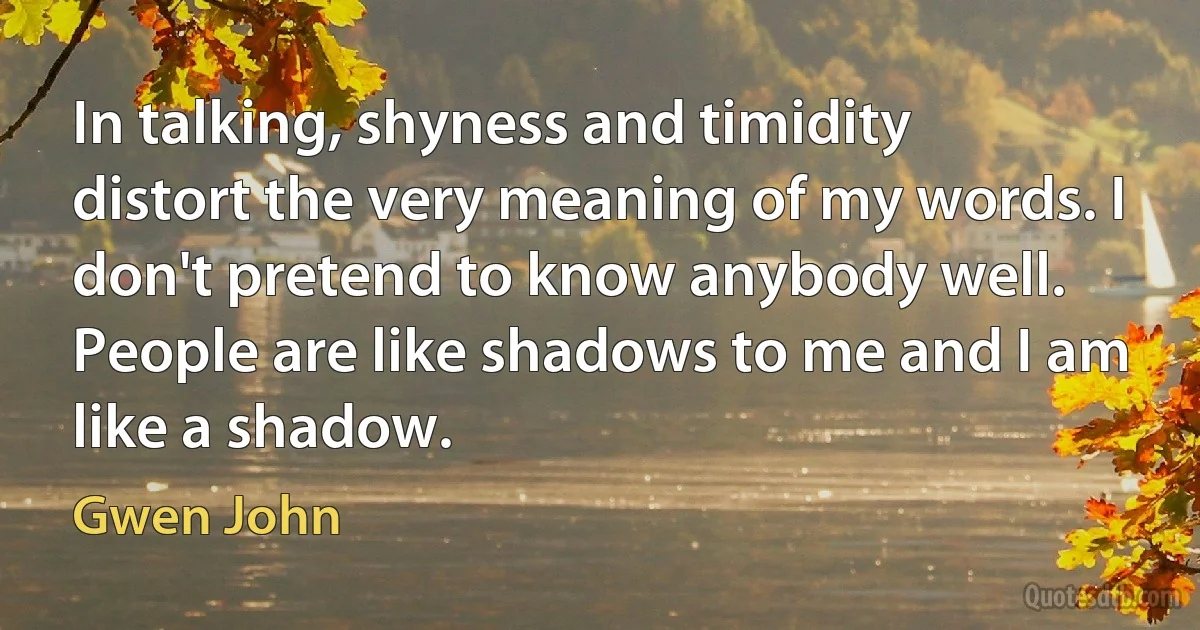 In talking, shyness and timidity distort the very meaning of my words. I don't pretend to know anybody well. People are like shadows to me and I am like a shadow. (Gwen John)