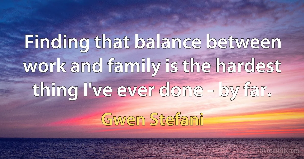 Finding that balance between work and family is the hardest thing I've ever done - by far. (Gwen Stefani)