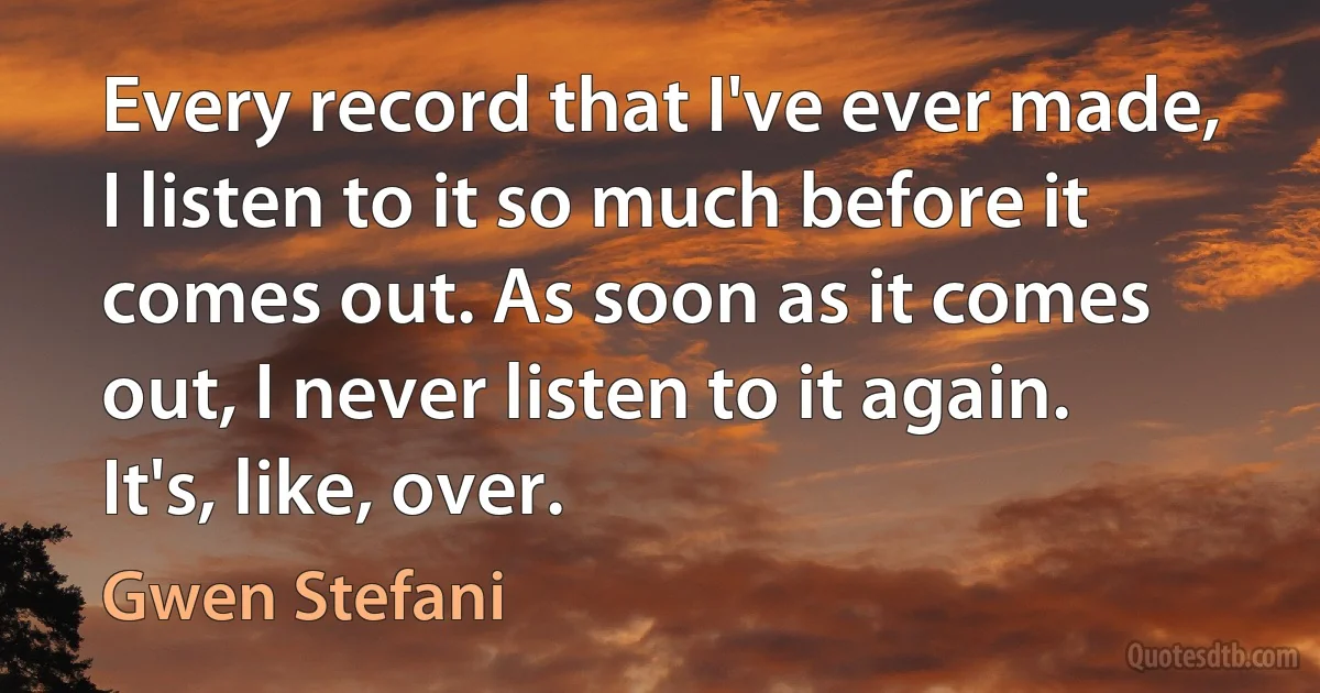 Every record that I've ever made, I listen to it so much before it comes out. As soon as it comes out, I never listen to it again. It's, like, over. (Gwen Stefani)