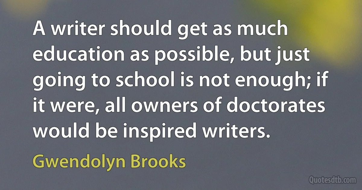 A writer should get as much education as possible, but just going to school is not enough; if it were, all owners of doctorates would be inspired writers. (Gwendolyn Brooks)